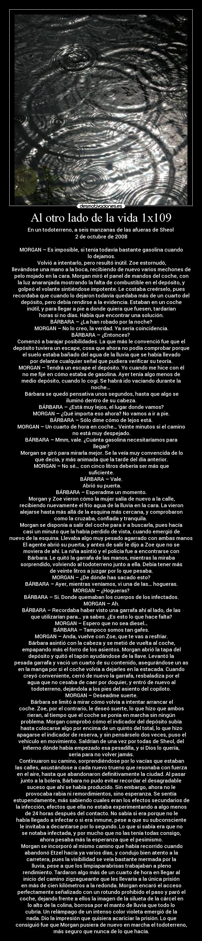 Al otro lado de la vida 1x109 - En un todoterreno, a seis manzanas de las afueras de Sheol 
2 de octubre de 2008

MORGAN – Es imposible, si tenía todavía bastante gasolina cuando
lo dejamos.
	Volvió a intentarlo, pero resultó inútil. Zoe estornudó,
llevándose una mano a la boca, recibiendo de nuevo varios mechones de
pelo mojado en la cara. Morgan miró el panel de mandos del coche, con
la luz anaranjada mostrando la falta de combustible en el depósito, y
golpeó el volante sintiéndose impotente. Le costaba creérselo, pues
recordaba que cuando lo dejaron todavía quedaba más de un cuarto del
depósito, pero debía rendirse a la evidencia. Estaban en un coche
inútil, y para llegar a pie a donde quiera que fuesen, tardarían
horas si no días. Había que encontrar una solución.
BÁRBARA – ¿La han robado por la noche?
MORGAN – No lo creo, la verdad. Ya sería coincidencia.
BÁRBARA – ¿Entonces? 
Comenzó a barajar posibilidades. La que más le convenció fue que el
depósito tuviera un escape, cosa que ahora no podía comprobar porque
el suelo estaba bañado del agua de la lluvia que se había llevado
por delante cualquier señal que pudiera verificar su teoría.
MORGAN – Tendrá un escape el depósito. Yo cuando me hice con él
no me fijé en cómo estaba de gasolina. Ayer tenía algo menos de
medio depósito, cuando lo cogí. Se habrá ido vaciando durante la
noche… 
	Bárbara se quedó pensativa unos segundos, hasta que algo se
iluminó dentro de su cabeza.
BÁRBARA – ¿Está muy lejos, el lugar donde vamos?
MORGAN – ¿Qué importa eso ahora? No vamos a ir a pie.
BÁRBARA – Sólo dime cómo de lejos está.
MORGAN – Un cuarto de hora en coche… Veinte minutos si el camino
no está muy despejado.
BÁRBARA – Mmm, vale. ¿Cuánta gasolina necesitaríamos para
llegar?
	Morgan se giró para mirarla mejor. Se la veía muy convencida de lo
que decía, y más animada que la tarde del día anterior.
MORGAN – No sé… con cinco litros debería ser más que
suficiente.
BÁRBARA – Vale.
	Abrió su puerta.
BÁRBARA – Esperadme un momento.
	Morgan y Zoe vieron cómo la mujer salía de nuevo a la calle,
recibiendo nuevamente el frío agua de la lluvia en la cara. La vieron
alejarse hasta más allá de la esquina más cercana, y comprobaron
como la cruzaba, confiada y tranquila. 
Morgan se disponía a salir del coche para ir a buscarla, pues hacía
casi un minuto que la había perdido de vista, cuando emergió de
nuevo de la esquina. Llevaba algo muy pesado agarrado con ambas manos.
El agente abrió su puerta, y antes de salir le dijo a Zoe que no se
moviera de ahí. La niña asintió y el policía fue a encontrarse con
Bárbara. Le quitó la garrafa de las manos, mientras la miraba
sorprendido, volviendo al todoterreno junto a ella. Debía tener más
de veinte litros a juzgar por lo que pesaba.
MORGAN – ¿De dónde has sacado esto?
BÁRBARA – Ayer, mientras veníamos, vi una de las… hogueras.
MORGAN – ¿Hogueras?
BÁRBARA – Si. Donde quemaban los cuerpos de los infectados.
MORGAN – Ah.
BÁRBARA – Recordaba haber visto una garrafa ahí al lado, de las
que utilizarían para… ya sabes. ¿Es esto lo que hace falta?
MORGAN – Espero que no sea diesel…
BÁRBARA – Tampoco somos tan gafes.
MORGAN – Anda, vuelve con Zoe, que te vas a resfriar.
	Bárbara asintió con la cabeza y se metió de vuelta al coche,
empapando más el forro de los asientos. Morgan abrió la tapa del
depósito y quitó el tapón ayudándose de la llave. Levantó la
pesada garrafa y vació un cuarto de su contenido, asegurándose un as
en la manga por si el coche volvía a dejarles en la estacada. Cuando
creyó conveniente, cerró de nuevo la garrafa, resbaladiza por el
agua que no cesaba de caer por doquier, y entró de nuevo al
todoterreno, dejándola a los pies del asiento del copiloto.
MORGAN – Deseadme suerte.
	Bárbara se limitó a mirar cómo volvía a intentar arrancar el
coche. Zoe, por el contrario, le deseó suerte, lo que hizo que ambos
rieran, al tiempo que el coche se ponía en marcha sin ningún
problema. Morgan comprobó cómo el indicador del depósito subía
hasta colocarse algo por encima de un quinto del total, lo que hizo
apagarse el indicador de reserva, y sin pensárselo dos veces, puso el
vehículo en movimiento. Saldrían de una vez por todas de Sheol, del
infierno dónde había empezado esa pesadilla, y si Dios lo quería,
sería para no volver jamás.
	Continuaron su camino, sorprendiéndose por lo vacías que estaban
las calles, asustándose a cada nuevo trueno que resonaba con fuerza
en el aire, hasta que abandonaron definitivamente la ciudad. Al pasar
junto a la bolera, Bárbara no pudo evitar recordar el desagradable
suceso que ahí se había producido. Sin embargo, ahora no le
provocaba rabia ni remordimientos, sino esperanza. Se sentía
estupendamente, más sabiendo cuales eran los efectos secundarios de
la infección, efectos que ella no estaba experimentando a algo menos
de 24 horas después del contacto. No sabía si era porque no le
había llegado a infectar o si era inmune, pese a que su subconsciente
le invitaba a decantarse por lo segundo. Lo que si sabía era que no
se notaba infectada, y por mucho que no las tenía todas consigo,
ahora pesaba más la esperanza que el pesimismo.
	Morgan se incorporó al mismo camino que había recorrido cuando
abandonó Etzel hacía ya varios días, y condujo bien atento a la
carretera, pues la visibilidad se veía bastante mermada por la
lluvia, pese a que los limpiaparabrisas trabajaban a pleno
rendimiento. Tardaron algo más de un cuarto de hora en llegar al
inicio del camino zigzagueante que les llevaría a la única prisión
en más de cien kilómetros a la redonda. Morgan encaró el acceso
perfectamente señalizado con un rotundo prohibido el paso y paró el
coche, dejando frente a ellos la imagen de la silueta de la cárcel en
lo alto de la colina, borrosa por el manto de lluvia que todo lo
cubría. Un relámpago de un intenso color violeta emergió de la
nada. Dio la impresión que quisiera acariciar la prisión. Lo que
consiguió fue que Morgan pusiera de nuevo en marcha el todoterreno,
más seguro que nunca de lo que hacía.