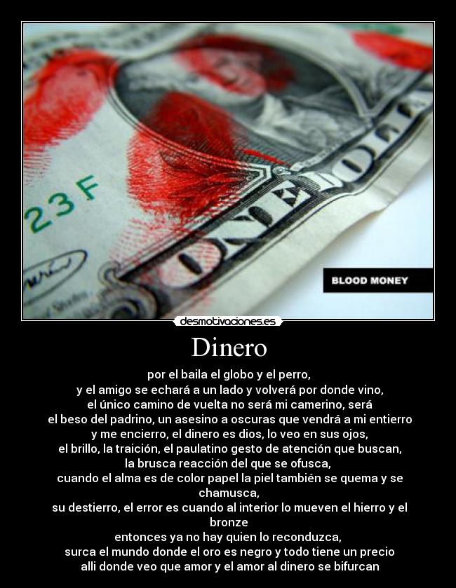 Dinero - por el baila el globo y el perro,
y el amigo se echará a un lado y volverá por donde vino,
el único camino de vuelta no será mi camerino, será
el beso del padrino, un asesino a oscuras que vendrá a mi entierro
y me encierro, el dinero es dios, lo veo en sus ojos,
el brillo, la traición, el paulatino gesto de atención que buscan,
la brusca reacción del que se ofusca,
cuando el alma es de color papel la piel también se quema y se chamusca,
su destierro, el error es cuando al interior lo mueven el hierro y el bronze
entonces ya no hay quien lo reconduzca,
surca el mundo donde el oro es negro y todo tiene un precio
alli donde veo que amor y el amor al dinero se bifurcan