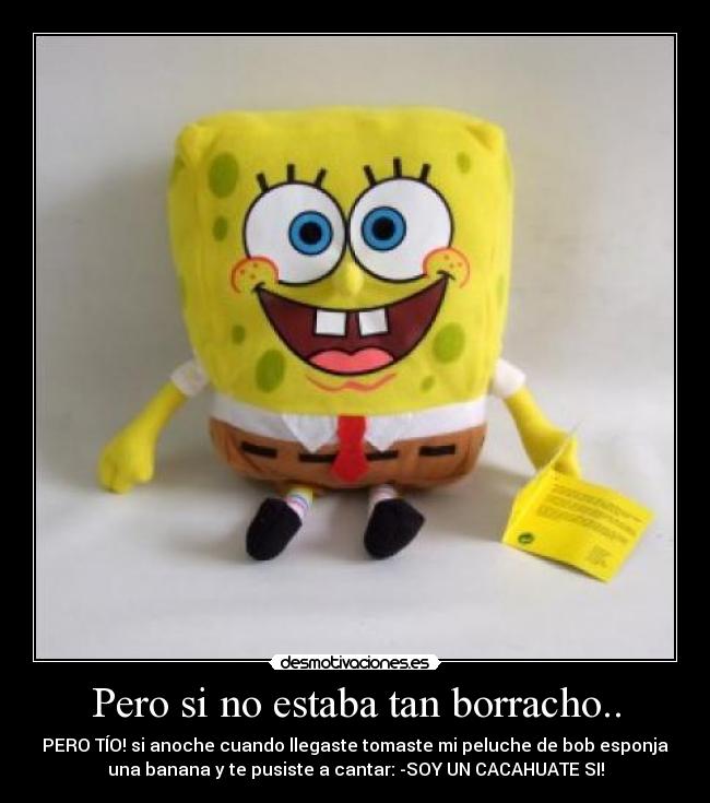 Pero si no estaba tan borracho.. - PERO TÍO! si anoche cuando llegaste tomaste mi peluche de bob esponja
una banana y te pusiste a cantar: -SOY UN CACAHUATE SI!