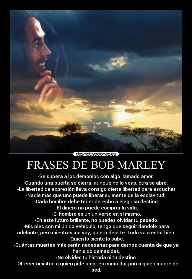 FRASES DE BOB MARLEY - -Se supera a los demonios con algo llamado amor. 
-Cuando una puerta se cierra, aunque no lo veas, otra se abre. 
-La libertad de expresión lleva consigo cierta libertad para escuchar
-Nadie más que uno puede liberar su mente de la esclavitud. 
-Cada hombre debe tener derecho a elegir su destino.
-El dinero no puede comprar la vida.
-El hombre es un universo en sí mismo.
-En este futuro brillante, no puedes olvidar tu pasado.
-Mis pies son mi único vehículo, tengo que seguir dándole para
adelante, pero mientras me voy, quiero decirte: Todo va a estar bien.
-Quien lo siente lo sabe.
-Cuántas muertes más serán necesarias para darnos cuenta de que ya
han sido demasidas.
-No olvides tu historia ni tu destino.
- Ofrecer amistad a quien pide amor es como dar pan a quien muere de
sed.