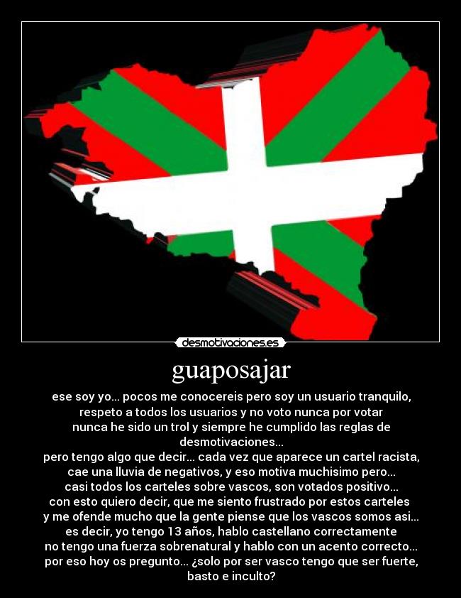 guaposajar - ese soy yo... pocos me conocereis pero soy un usuario tranquilo,
respeto a todos los usuarios y no voto nunca por votar
nunca he sido un trol y siempre he cumplido las reglas de desmotivaciones...
pero tengo algo que decir... cada vez que aparece un cartel racista,
cae una lluvia de negativos, y eso motiva muchisimo pero...
casi todos los carteles sobre vascos, son votados positivo...
con esto quiero decir, que me siento frustrado por estos carteles 
y me ofende mucho que la gente piense que los vascos somos asi...
es decir, yo tengo 13 años, hablo castellano correctamente
no tengo una fuerza sobrenatural y hablo con un acento correcto...
por eso hoy os pregunto... ¿solo por ser vasco tengo que ser fuerte, basto e inculto?