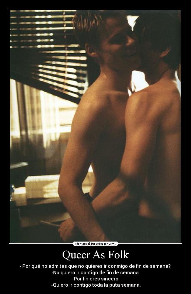 Queer As Folk - - Por qué no admites que no quieres ir conmigo de fin de semana?
-No quiero ir contigo de fin de semana
-Por fin eres sincero
-Quiero ir contigo toda la puta semana.