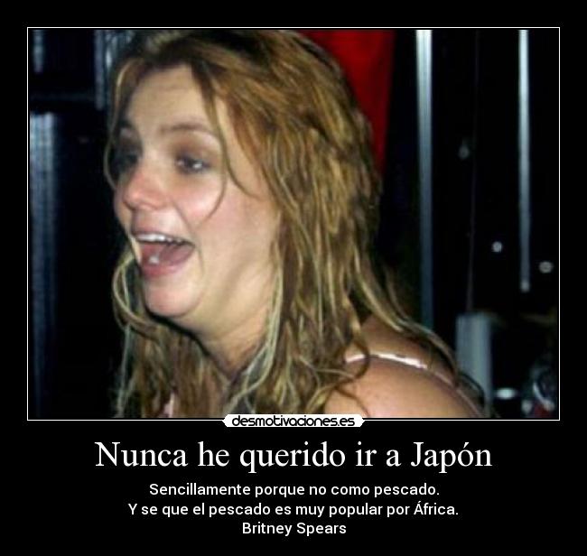 Nunca he querido ir a Japón - Sencillamente porque no como pescado.
Y se que el pescado es muy popular por África.
Britney Spears
