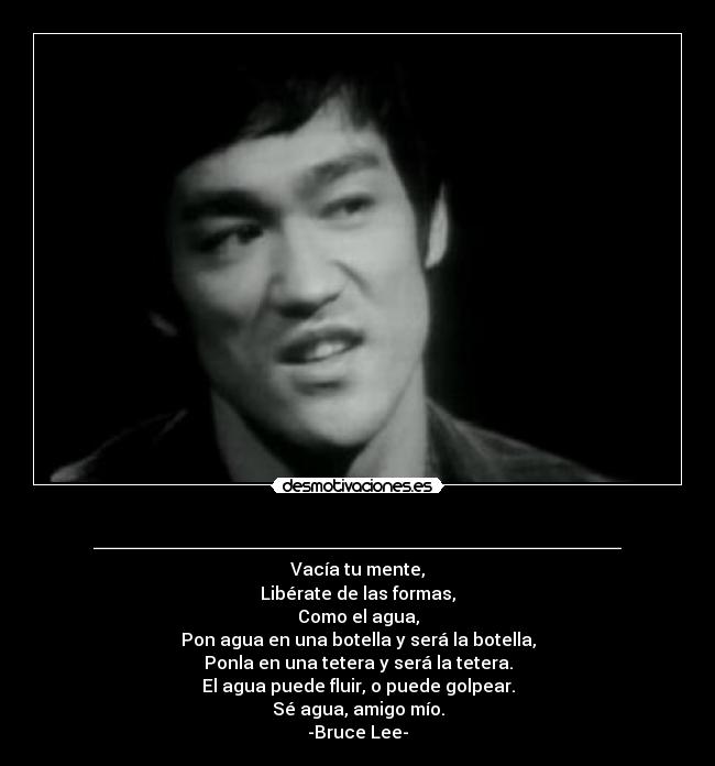 ________________________ - Vacía tu mente,
Libérate de las formas,
Como el agua,
Pon agua en una botella y será la botella,
Ponla en una tetera y será la tetera.
El agua puede fluir, o puede golpear.
Sé agua, amigo mío.
-Bruce Lee-