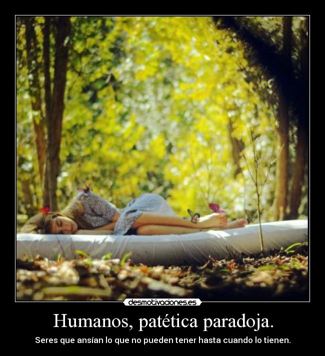 Humanos, patética paradoja. - Seres que ansían lo que no pueden tener hasta cuando lo tienen.