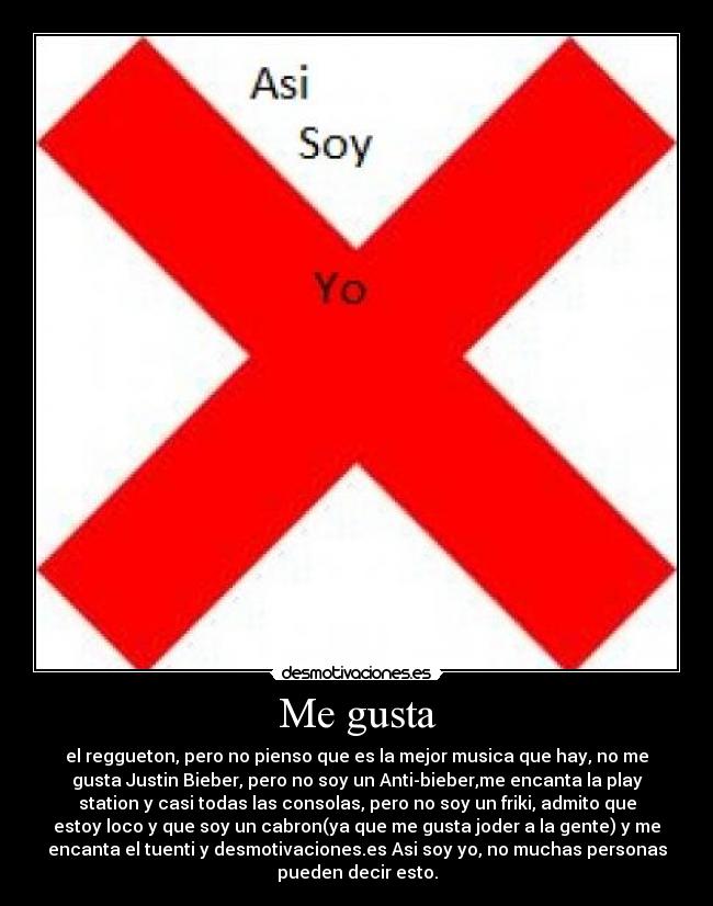 Me gusta - el reggueton, pero no pienso que es la mejor musica que hay, no me
gusta Justin Bieber, pero no soy un Anti-bieber,me encanta la play
station y casi todas las consolas, pero no soy un friki, admito que
estoy loco y que soy un cabron(ya que me gusta joder a la gente) y me
encanta el tuenti y desmotivaciones.es Asi soy yo, no muchas personas
pueden decir esto.