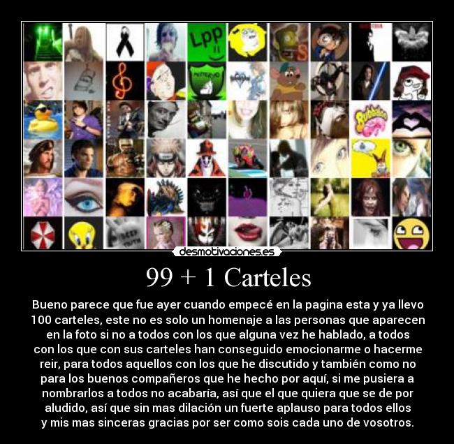 99 + 1 Carteles - Bueno parece que fue ayer cuando empecé en la pagina esta y ya llevo
100 carteles, este no es solo un homenaje a las personas que aparecen
en la foto si no a todos con los que alguna vez he hablado, a todos
con los que con sus carteles han conseguido emocionarme o hacerme
reir, para todos aquellos con los que he discutido y también como no
para los buenos compañeros que he hecho por aquí, si me pusiera a
nombrarlos a todos no acabaría, así que el que quiera que se de por
aludido, así que sin mas dilación un fuerte aplauso para todos ellos
y mis mas sinceras gracias por ser como sois cada uno de vosotros.