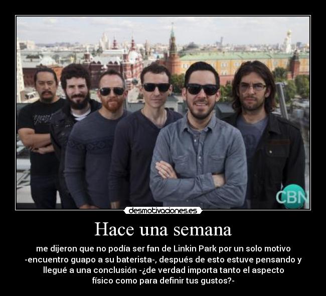 Hace una semana - me dijeron que no podía ser fan de Linkin Park por un solo motivo
-encuentro guapo a su baterista-, después de esto estuve pensando y
llegué a una conclusión -¿de verdad importa tanto el aspecto
físico como para definir tus gustos?-