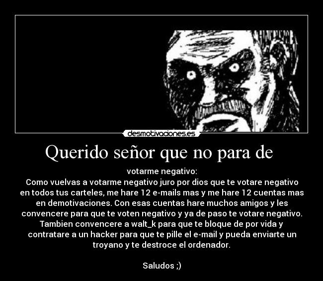 Querido señor que no para de  - votarme negativo:
Como vuelvas a votarme negativo juro por dios que te votare negativo
en todos tus carteles, me hare 12 e-mails mas y me hare 12 cuentas mas
en demotivaciones. Con esas cuentas hare muchos amigos y les
convencere para que te voten negativo y ya de paso te votare negativo.
Tambien convencere a walt_k para que te bloque de por vida y
contratare a un hacker para que te pille el e-mail y pueda enviarte un
troyano y te destroce el ordenador.

Saludos ;)