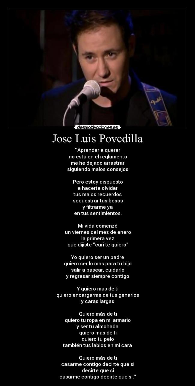 Jose Luis Povedilla - Aprender a querer
no está en el reglamento
me he dejado arrastrar
siguiendo malos consejos
Pero estoy dispuesto
a hacerte olvidar
tus malos recuerdos
secuestrar tus besos
y filtrarme ya
en tus sentimientos.
Mi vida comenzó
un viernes del mes de enero
la primera vez
que dijiste cari te quiero
Yo quiero ser un padre
quiero ser lo más para tu hijo
salir a pasear, cuidarlo
y regresar siempre contigo
Y quiero mas de ti
quiero encargarme de tus genarios
y caras largas
Quiero más de ti
quiero tu ropa en mi armario
y ser tu almohada
quiero mas de ti
quiero tu pelo
también tus labios en mi cara
Quiero más de ti
casarme contigo decirte que si
decirte que si
casarme contigo decirte que si.