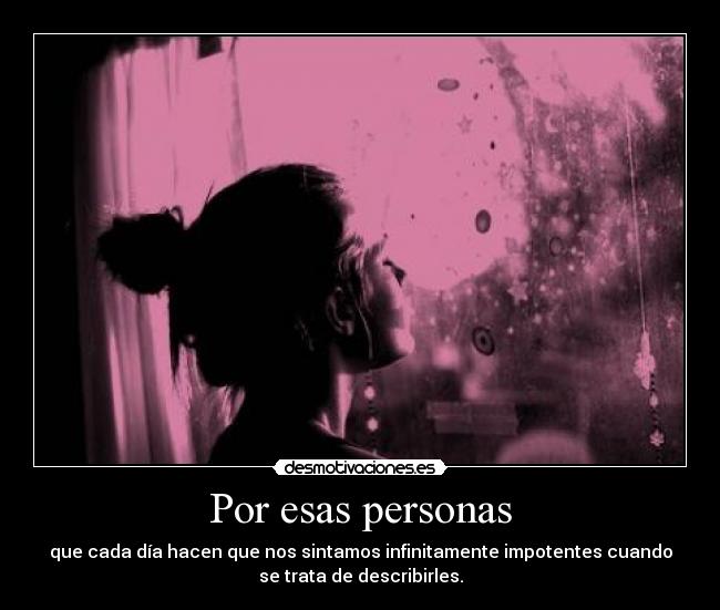 Por esas personas - que cada día hacen que nos sintamos infinitamente impotentes cuando
se trata de describirles.