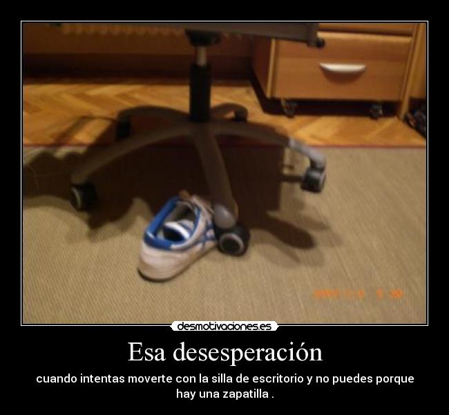 Esa desesperación - cuando intentas moverte con la silla de escritorio y no puedes porque
hay una zapatilla .