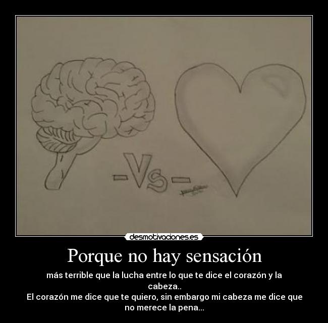 Porque no hay sensación - más terrible que la lucha entre lo que te dice el corazón y la
cabeza..
El corazón me dice que te quiero, sin embargo mi cabeza me dice que
no merece la pena...