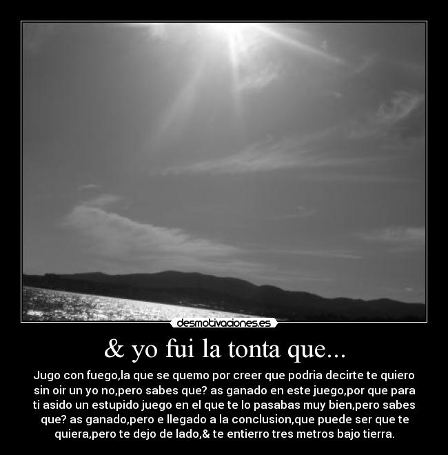 & yo fui la tonta que... - Jugo con fuego,la que se quemo por creer que podria decirte te quiero
sin oir un yo no,pero sabes que? as ganado en este juego,por que para
ti asido un estupido juego en el que te lo pasabas muy bien,pero sabes
que? as ganado,pero e llegado a la conclusion,que puede ser que te
quiera,pero te dejo de lado,& te entierro tres metros bajo tierra.