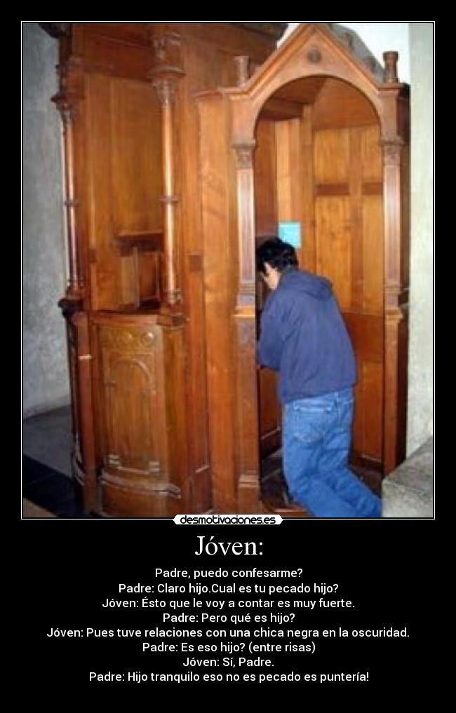 Jóven: - Padre, puedo confesarme?
Padre: Claro hijo.Cual es tu pecado hijo?
Jóven: Ésto que le voy a contar es muy fuerte.
Padre: Pero qué es hijo?
Jóven: Pues tuve relaciones con una chica negra en la oscuridad.
Padre: Es eso hijo? (entre risas)
Jóven: Sí, Padre.
Padre: Hijo tranquilo eso no es pecado es puntería!