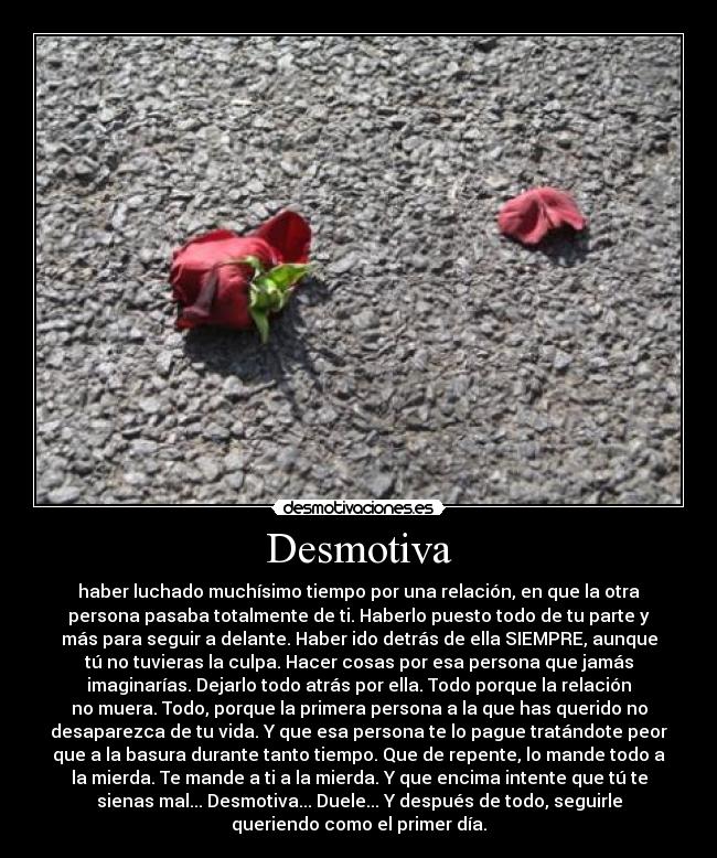 Desmotiva - haber luchado muchísimo tiempo por una relación, en que la otra
persona pasaba totalmente de ti. Haberlo puesto todo de tu parte y
más para seguir a delante. Haber ido detrás de ella SIEMPRE, aunque
tú no tuvieras la culpa. Hacer cosas por esa persona que jamás
imaginarías. Dejarlo todo atrás por ella. Todo porque la relación
no muera. Todo, porque la primera persona a la que has querido no
desaparezca de tu vida. Y que esa persona te lo pague tratándote peor
que a la basura durante tanto tiempo. Que de repente, lo mande todo a
la mierda. Te mande a ti a la mierda. Y que encima intente que tú te
sienas mal... Desmotiva... Duele... Y después de todo, seguirle
queriendo como el primer día.