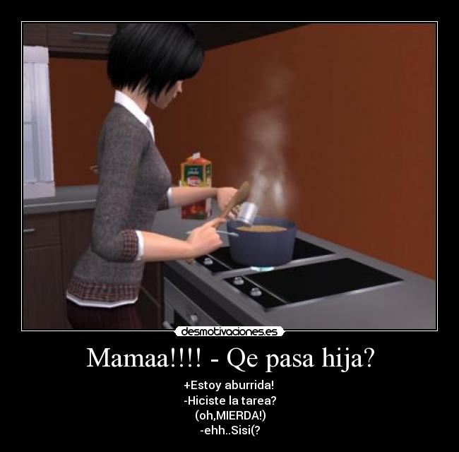 Mamaa!!!! - Qe pasa hija? - +Estoy aburrida!
-Hiciste la tarea?
(oh,MIERDA!)
-ehh..Sisi(?