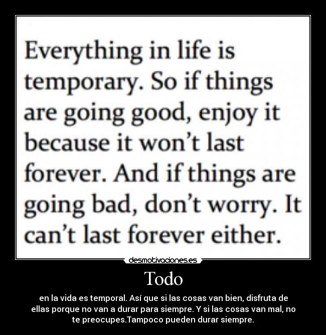 Todo - en la vida es temporal. Así que si las cosas van bien, disfruta de
ellas porque no van a durar para siempre. Y si las cosas van mal, no
te preocupes.Tampoco pueden durar siempre.