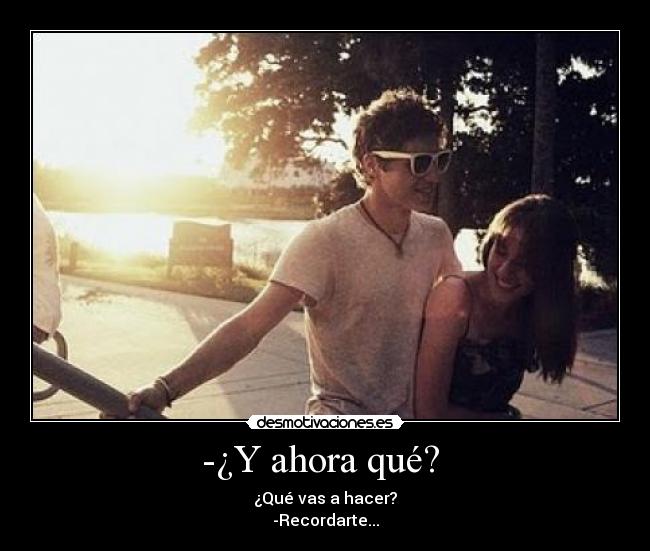 -¿Y ahora qué?  - ¿Qué vas a hacer?
-Recordarte...