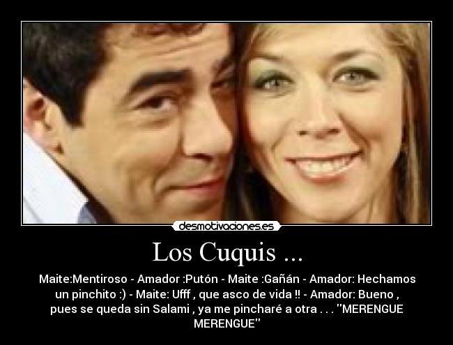 Los Cuquis ... - Maite:Mentiroso - Amador :Putón - Maite :Gañán - Amador: Hechamos
un pinchito :) - Maite: Ufff , que asco de vida !! - Amador: Bueno ,
pues se queda sin Salami , ya me pincharé a otra . . . MERENGUE
MERENGUE