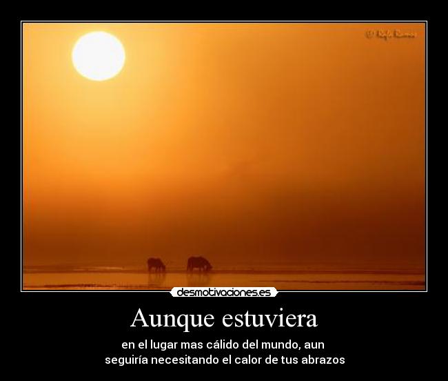 Aunque estuviera - en el lugar mas cálido del mundo, aun
seguiría necesitando el calor de tus abrazos
