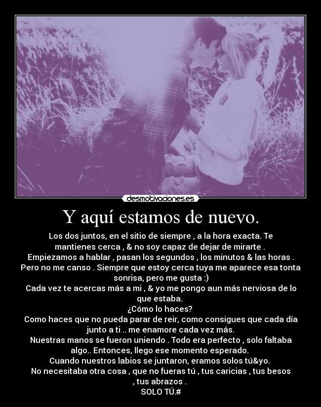 Y aquí estamos de nuevo. - Los dos juntos, en el sitio de siempre , a la hora exacta. Te
mantienes cerca , & no soy capaz de dejar de mirarte .
Empiezamos a hablar , pasan los segundos , los minutos & las horas .
Pero no me canso . Siempre que estoy cerca tuya me aparece esa tonta
sonrisa, pero me gusta :)
Cada vez te acercas más a mi , & yo me pongo aun más nerviosa de lo
que estaba.
¿Cómo lo haces?
Como haces que no pueda parar de reir, como consigues que cada día
junto a ti .. me enamore cada vez más.
Nuestras manos se fueron uniendo . Todo era perfecto , solo faltaba
algo.. Entonces, llego ese momento esperado.
Cuando nuestros labios se juntaron, eramos solos tú&yo.
No necesitaba otra cosa , que no fueras tú , tus caricias , tus besos
, tus abrazos .
SOLO TÚ.#