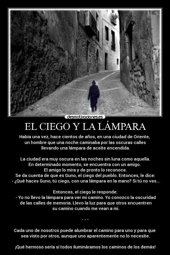 EL CIEGO Y LA LÁMPARA - Había una vez, hace cientos de años, en una ciudad de Oriente, 
un hombre que una noche caminaba por las oscuras calles
 llevando una lámpara de aceite encendida.

La ciudad era muy oscura en las noches sin luna como aquella.
En determinado momento, se encuentra con un amigo. 
El amigo lo mira y de pronto lo reconoce.
Se da cuenta de que es Guno, el ciego del pueblo. Entonces, le dice:
 - ¿Qué haces Guno, tú ciego, con una lámpara en la mano? Si tú no ves...

Entonces, el ciego le responde:
 - Yo no llevo la lámpara para ver mi camino. Yo conozco la oscuridad
 de las calles de memoria. Llevo la luz para que otros encuentren
 su camino cuando me vean a mi.

- - -

Cada uno de nosotros puede alumbrar el camino para uno y para que 
sea visto por otros, aunque uno aparentemente no lo necesite.

¡Qué hermoso sería sí todos ilumináramos los caminos de los demás!