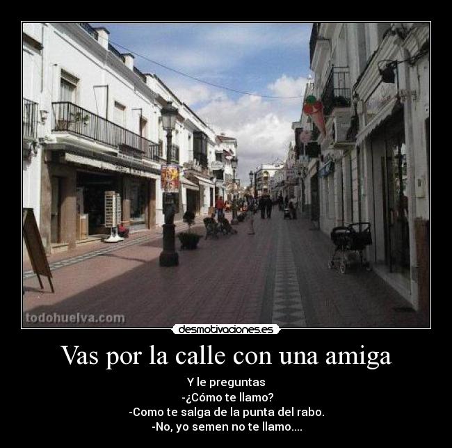 Vas por la calle con una amiga - Y le preguntas
 -¿Cómo te llamo?
-Como te salga de la punta del rabo.
-No, yo semen no te llamo....