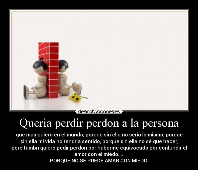 Queria perdir perdon a la persona - que más quiero en el mundo, porque sin ella no seria lo mismo, porque
sin ella mi vida no tendria sentido, porque sin ella no sé que hacer,
pero tambn quiero pedir perdon por haberme equivocado por confundir el
amor con el miedo....
PORQUE NO SÉ PUEDE AMAR CON MIEDO.