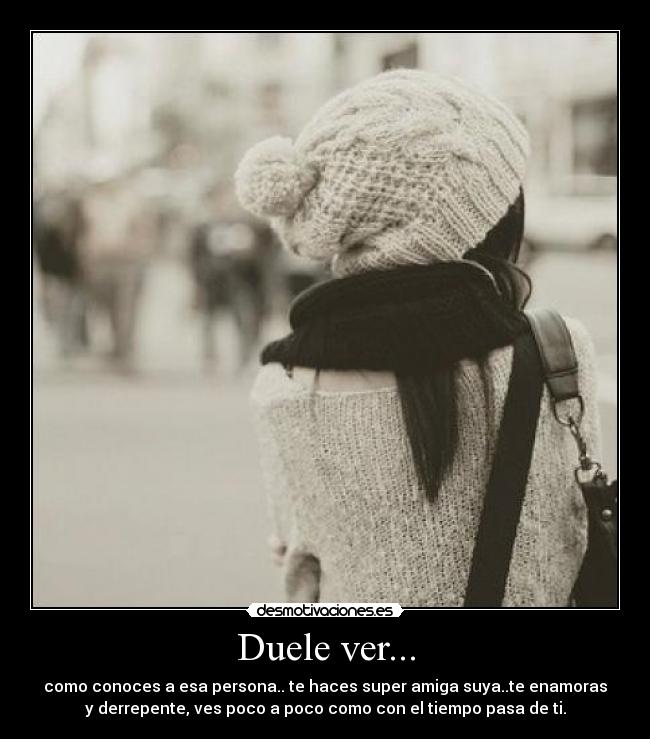 Duele ver... - como conoces a esa persona.. te haces super amiga suya..te enamoras
y derrepente, ves poco a poco como con el tiempo pasa de ti.