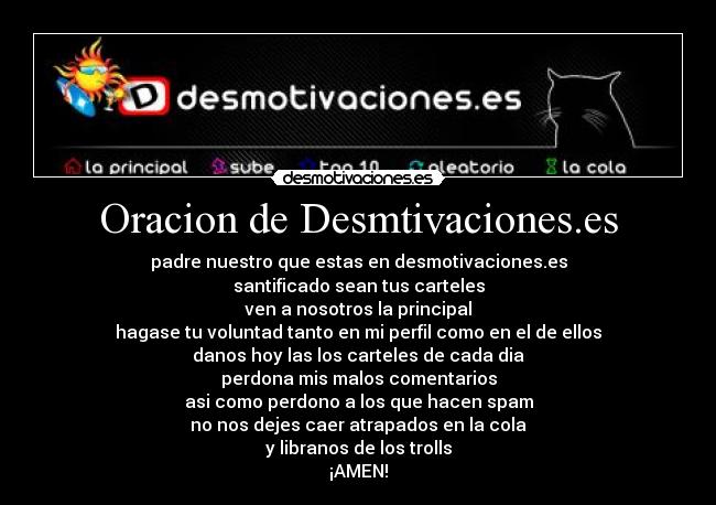 Oracion de Desmtivaciones.es - padre nuestro que estas en desmotivaciones.es
santificado sean tus carteles
ven a nosotros la principal
hagase tu voluntad tanto en mi perfil como en el de ellos
danos hoy las los carteles de cada dia
perdona mis malos comentarios
asi como perdono a los que hacen spam
no nos dejes caer atrapados en la cola
y libranos de los trolls
¡AMEN!