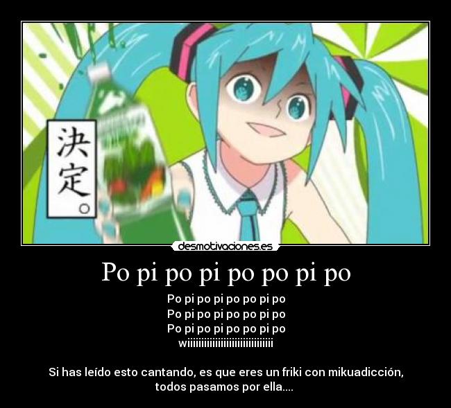 Po pi po pi po po pi po - Po pi po pi po po pi po
Po pi po pi po po pi po
Po pi po pi po po pi po
wiiiiiiiiiiiiiiiiiiiiiiiiiiiiiii

Si has leído esto cantando, es que eres un friki con mikuadicción,
todos pasamos por ella.... 