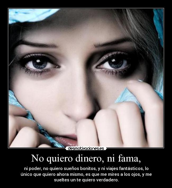 No quiero dinero, ni fama, - ni poder, no quiero sueños bonitos, y ni viajes fantásticos, lo
único que quiero ahora mismo, es que me mires a los ojos, y me
sueltes un te quiero verdadero.