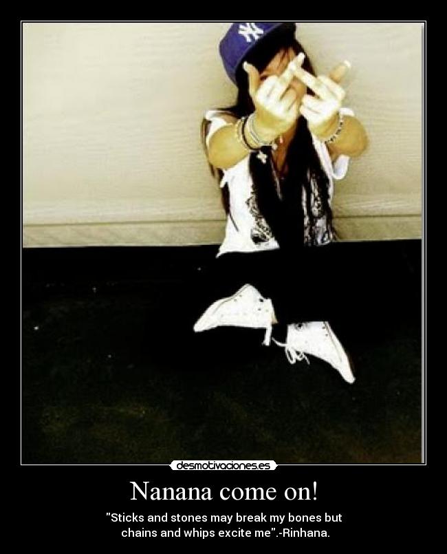Nanana come on! - Sticks and stones may break my bones but
 chains and whips excite me.-Rinhana.