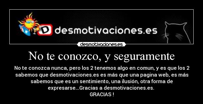 No te conozco, y seguramente - No te conozca nunca, pero los 2 tenemos algo en comun, y es que los 2
sabemos que desmotivaciones.es es más que una pagina web, es más
sabemos que es un sentimiento, una ilusión, otra forma de
expresarse...Gracias a desmotivaciones.es.
GRACIAS !