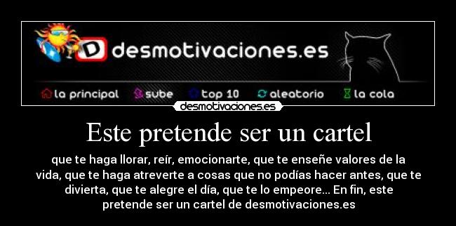 Este pretende ser un cartel - que te haga llorar, reír, emocionarte, que te enseñe valores de la
vida, que te haga atreverte a cosas que no podías hacer antes, que te
divierta, que te alegre el día, que te lo empeore... En fin, este
pretende ser un cartel de desmotivaciones.es