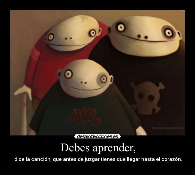 Debes aprender, -  dice la canción, que antes de juzgar tienes que llegar hasta el corazón.
                                        