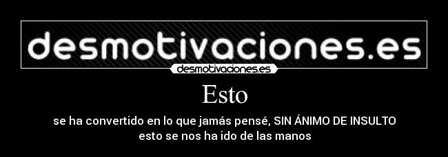Esto - se ha convertido en lo que jamás pensé, SIN ÁNIMO DE INSULTO
esto se nos ha ido de las manos