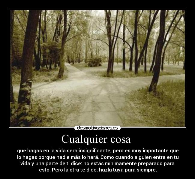 Cualquier cosa  - que hagas en la vida será insignificante, pero es muy importante que
lo hagas porque nadie más lo hará. Como cuando alguien entra en tu
vida y una parte de ti dice: no estás mínimamente preparado para
esto. Pero la otra te dice: hazla tuya para siempre.