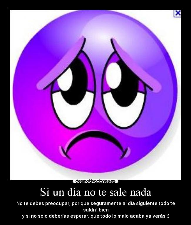 Si un día no te sale nada - No te debes preocupar, por que seguramente al día siguiente todo te saldrá bien
y si no solo deberías esperar, que todo lo malo acaba ya verás ;)