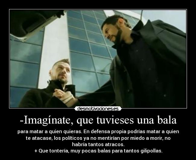 -Imagínate, que tuvieses una bala - para matar a quien quieras. En defensa propia podrías matar a quien
te atacase, los políticos ya no mentirían por miedo a morir, no
habría tantos atracos.
+ Que tontería, muy pocas balas para tantos gilipollas.