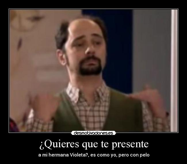 ¿Quieres que te presente - a mi hermana Violeta?, es como yo, pero con pelo