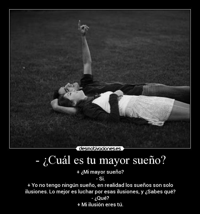 - ¿Cuál es tu mayor sueño? - + ¿Mi mayor sueño?
- Si.
+ Yo no tengo ningún sueño, en realidad los sueños son solo
ilusiones. Lo mejor es luchar por esas ilusiones, y ¿Sabes qué?
- ¿Qué?
+ Mi ilusión eres tú.