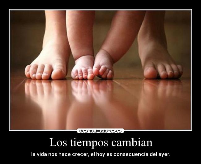 Los tiempos cambian - la vida nos hace crecer, el hoy es consecuencia del ayer.