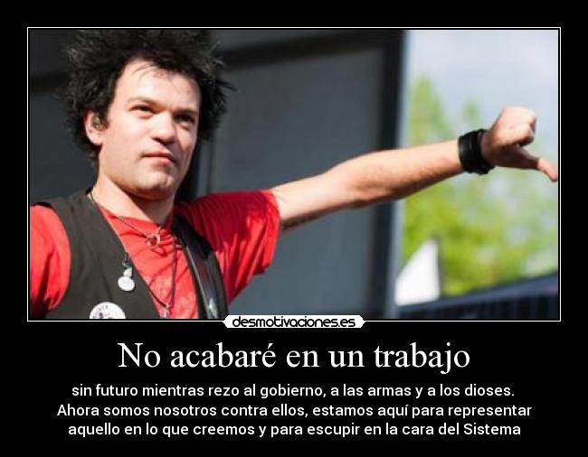 No acabaré en un trabajo - sin futuro mientras rezo al gobierno, a las armas y a los dioses. 
Ahora somos nosotros contra ellos, estamos aquí para representar
aquello en lo que creemos y para escupir en la cara del Sistema