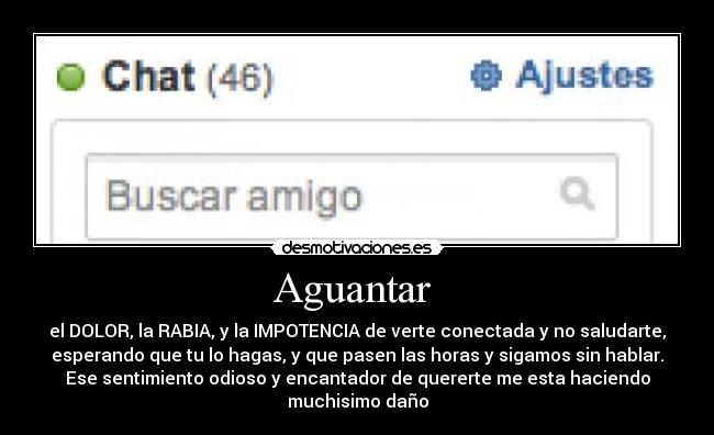 Aguantar  - el DOLOR, la RABIA, y la IMPOTENCIA de verte conectada y no saludarte,
esperando que tu lo hagas, y que pasen las horas y sigamos sin hablar.
Ese sentimiento odioso y encantador de quererte me esta haciendo
muchisimo daño