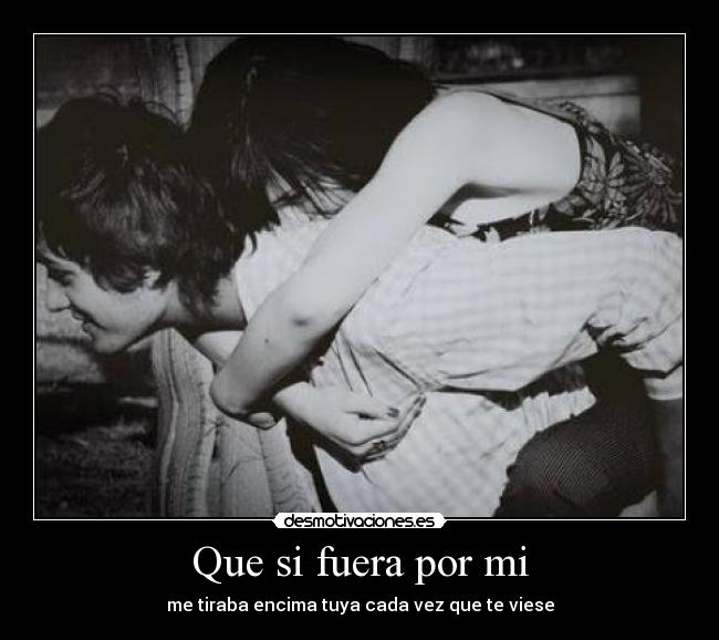 Que si fuera por mi - me tiraba encima tuya cada vez que te viese