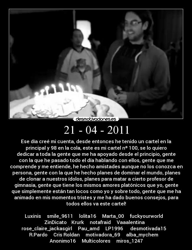 21 - 04 - 2011 - Ese día creé mi cuenta, desde entonces he tenido un cartel en la
principal y 98 en la cola, este es mi cartel nº 100, se lo quiero
dedicar a toda la gente que me ha apoyado desde el principio, gente
con la que he pasado todo el día hablando con ellos, gente que me
comprende y me entiende, he hecho amistades aunque no los conozca en
persona, gente con la que he hecho planes de dominar el mundo, planes
de clonar a nuestros ídolos, planes para matar a cierto profesor de
gimnasia, gente que tiene los mismos amores platónicos que yo, gente
que simplemente están tan locos como yo y sobre todo, gente que me ha
animado en mis momentos tristes y me ha dado buenos consejos, para
todos ellos va este cartel!

Luxinis     smile_9611     lolita16     Marta_00     fuckyourworld    
ZinDicato    Krurk     notafraid     Vaaalentina   
rose_claire_jackasgirl     Pau_amd     LP1996      desmotivada15    
R.Pardo     Cris Roldan     motivadora_69     alba_mychem    
Anonimo16     Multicolores     miros_1247