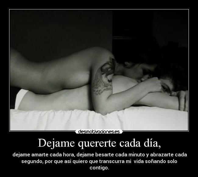 Dejame quererte cada día, -  dejame amarte cada hora, dejame besarte cada minuto y abrazarte cada
segundo, por que asi quiero que transcurra mi  vida soñando solo
contigo.