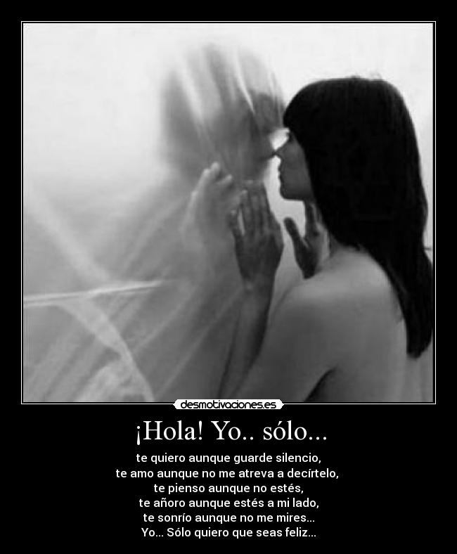 ¡Hola! Yo.. sólo... - te quiero aunque guarde silencio,
te amo aunque no me atreva a decírtelo, 
te pienso aunque no estés,
te añoro aunque estés a mi lado,
te sonrío aunque no me mires...
Yo... Sólo quiero que seas feliz...